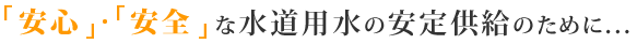 「安心」・「安全」な水道用水の安定供給のために…